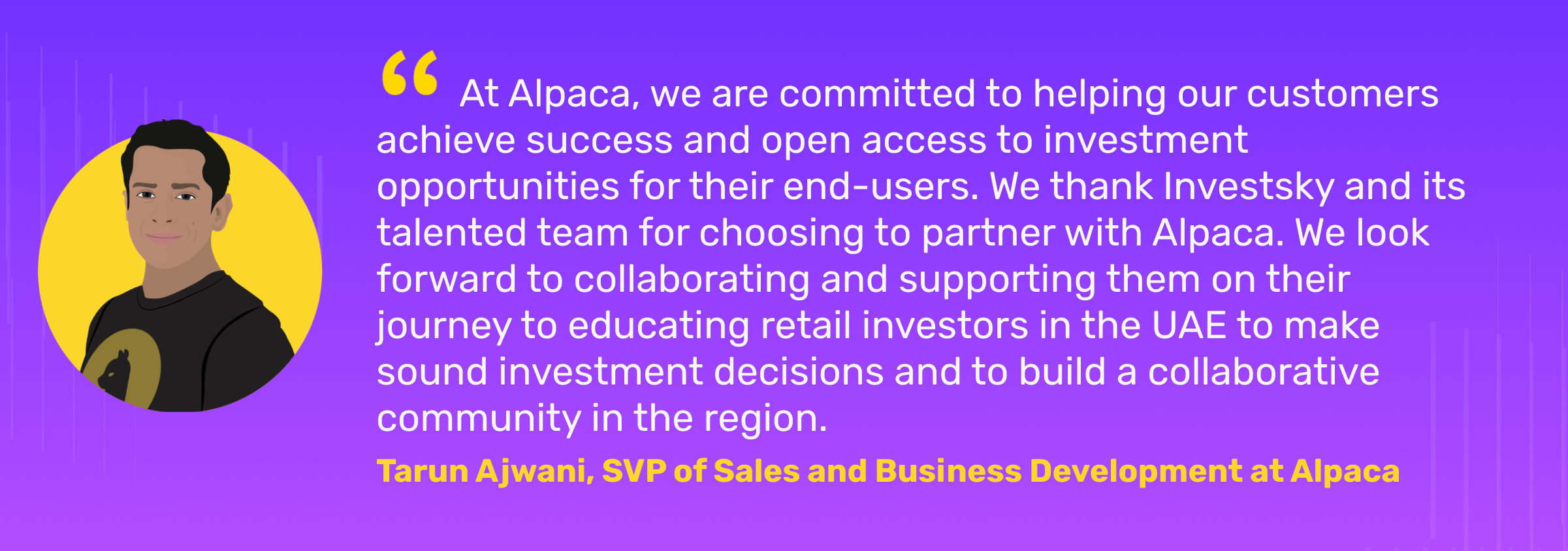 "At Alpaca, we are committed to helping our customers achieve success and open access to investment opportunities for their end-users. We thank Investsky and its talented team for choosing to partner with Alpaca. We look forward to collaborating and supporting them on their journey to educating retail investors in the UAE to make sound investment decisions and to build a collaborative community in the region." Tarun Ajwani, SVP of Sales and Business Development at Alpaca