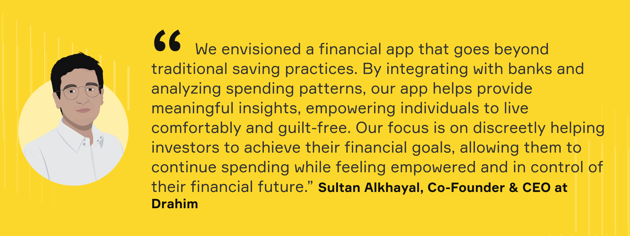 "We envisioned a financial app that goes beyond traditional saving practices. By integrating with banks and analyzing spending patterns, our app helps provide meaningful insights, empowering individuals to live comfortably and guilt-free. Our focus is on discreetly helping investors to achieve their financial goals, allowing them to continue spending while feeling empowered and in control of their financial future." Sultan Alkhayal, Co-Founder and CEO at Drahim