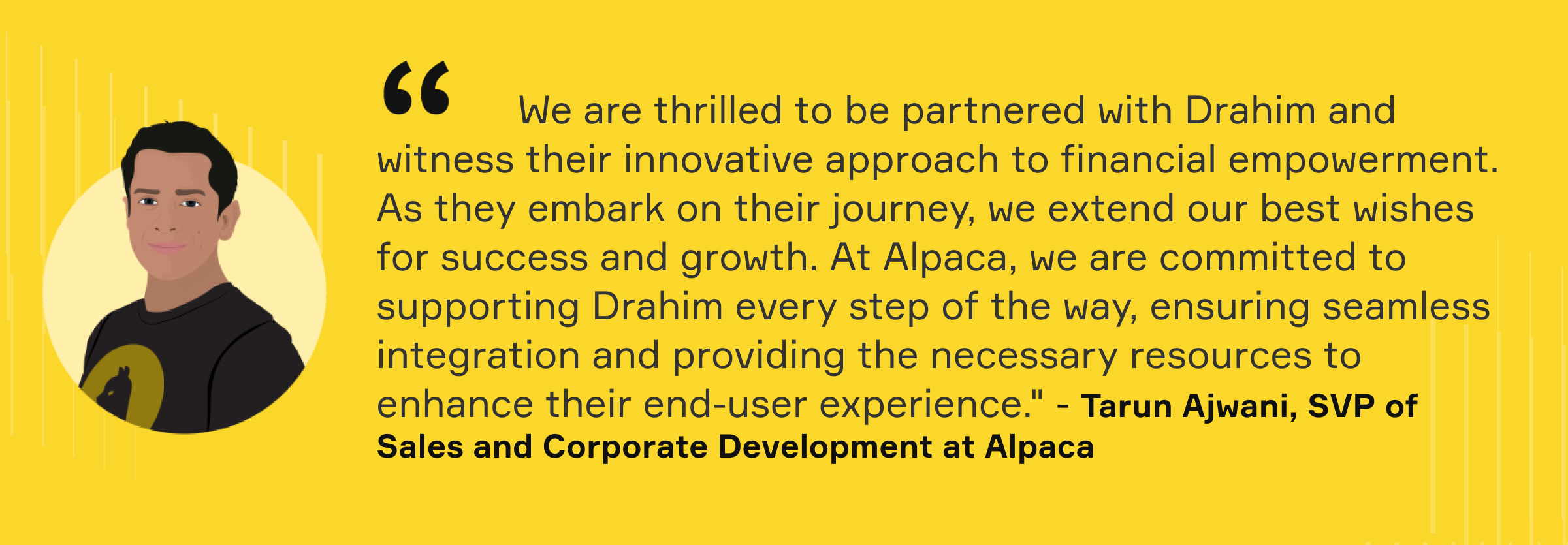 "We are thrilled to be partnered with Drahim and witness their innovative approach to financial empowerment. As they embark on their journey, we extended our best wishes for success and growth. At Alpaca, we are committed to supporting Drahim every step of the way, ensuring seamless integration and providing the necessary resources to enhance their end-user experience." - Tarun Ajwani, SVP of Sales and Corporate Development at Alpaca
